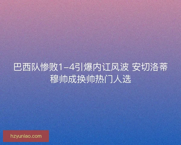 巴西队惨败1-4引爆内讧风波 安切洛蒂穆帅成换帅热门人选