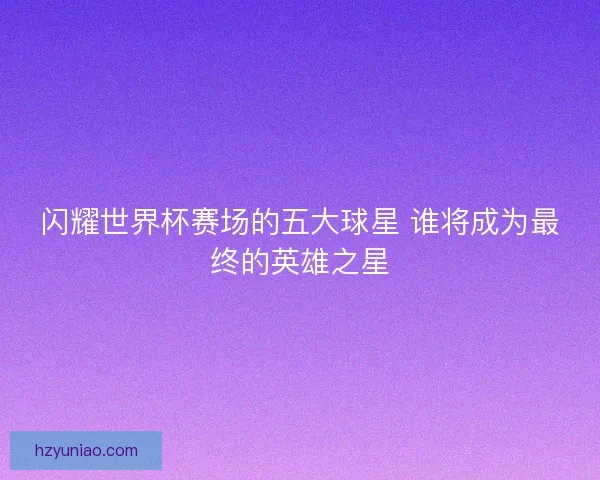 闪耀世界杯赛场的五大球星 谁将成为最终的英雄之星