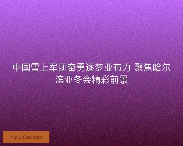 中国雪上军团奋勇逐梦亚布力 聚焦哈尔滨亚冬会精彩前景