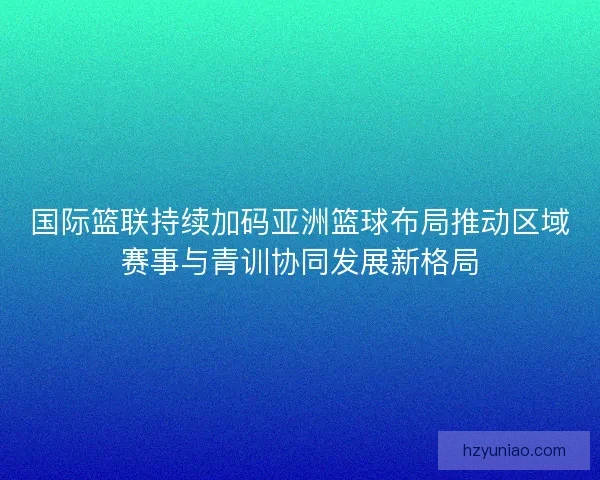 国际篮联持续加码亚洲篮球布局推动区域赛事与青训协同发展新格局