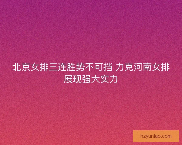 北京女排三连胜势不可挡 力克河南女排展现强大实力