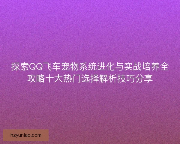探索QQ飞车宠物系统进化与实战培养全攻略十大热门选择解析技巧分享