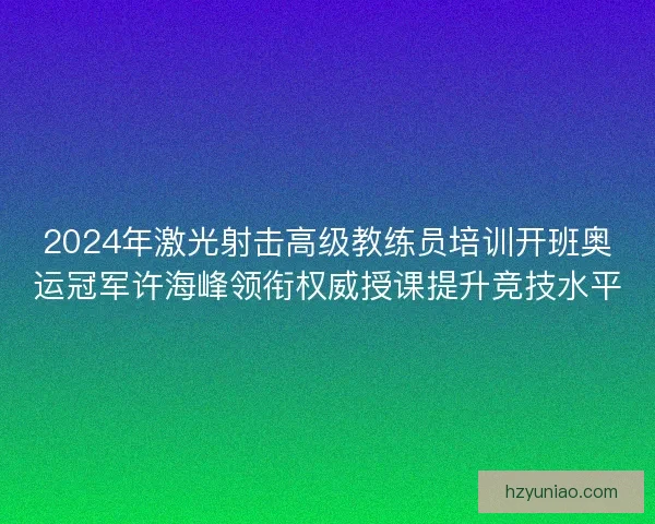 2024年激光射击高级教练员培训开班奥运冠军许海峰领衔权威授课提升竞技水平