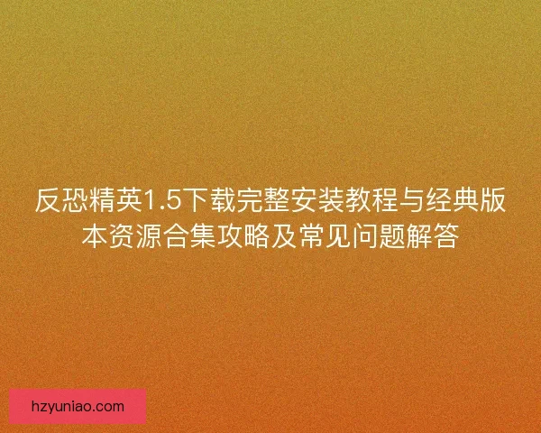 反恐精英1.5下载完整安装教程与经典版本资源合集攻略及常见问题解答